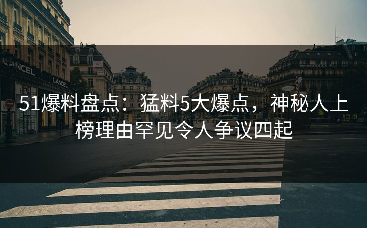 51爆料盘点：猛料5大爆点，神秘人上榜理由罕见令人争议四起