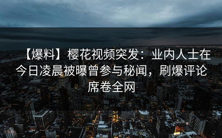 【爆料】樱花视频突发：业内人士在今日凌晨被曝曾参与秘闻，刷爆评论席卷全网