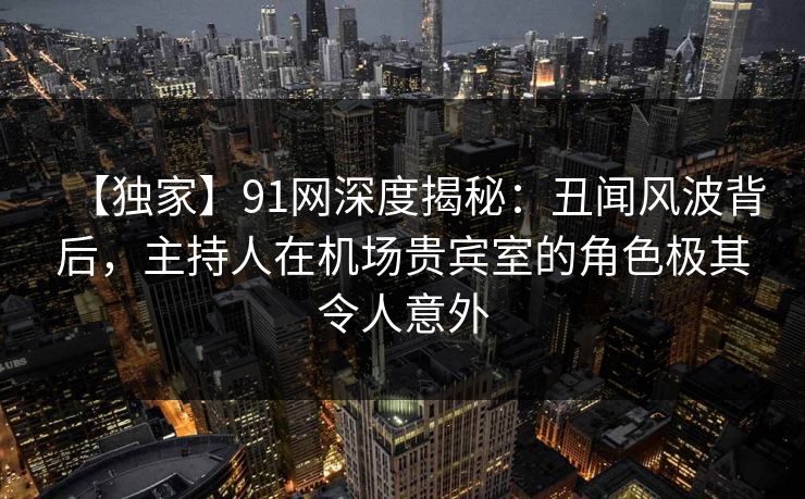 【独家】91网深度揭秘：丑闻风波背后，主持人在机场贵宾室的角色极其令人意外