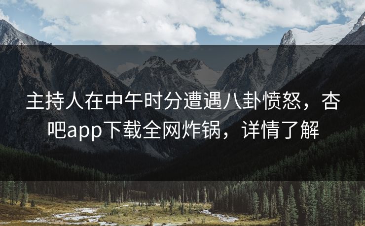 主持人在中午时分遭遇八卦愤怒，杏吧app下载全网炸锅，详情了解