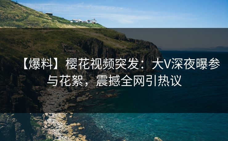 【爆料】樱花视频突发：大V深夜曝参与花絮，震撼全网引热议