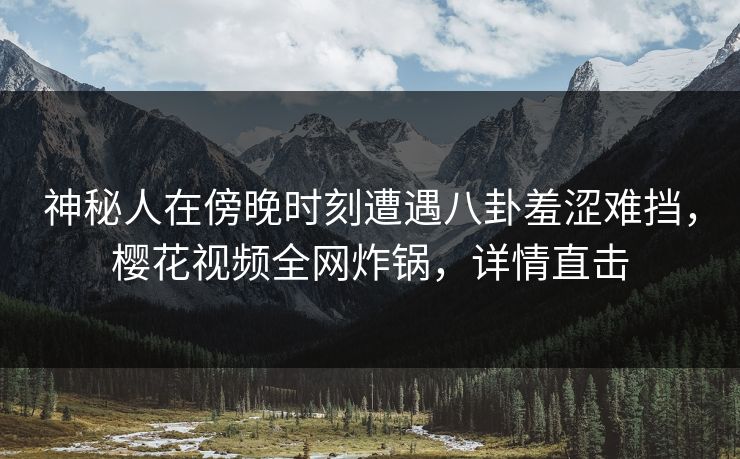 神秘人在傍晚时刻遭遇八卦羞涩难挡，樱花视频全网炸锅，详情直击