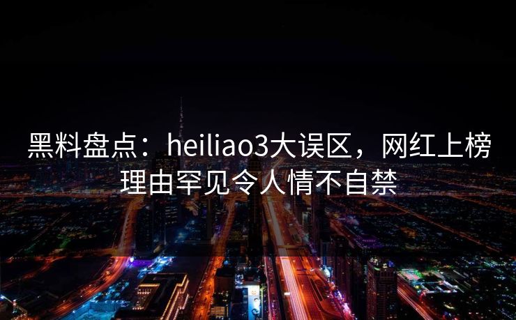 黑料盘点：heiliao3大误区，网红上榜理由罕见令人情不自禁