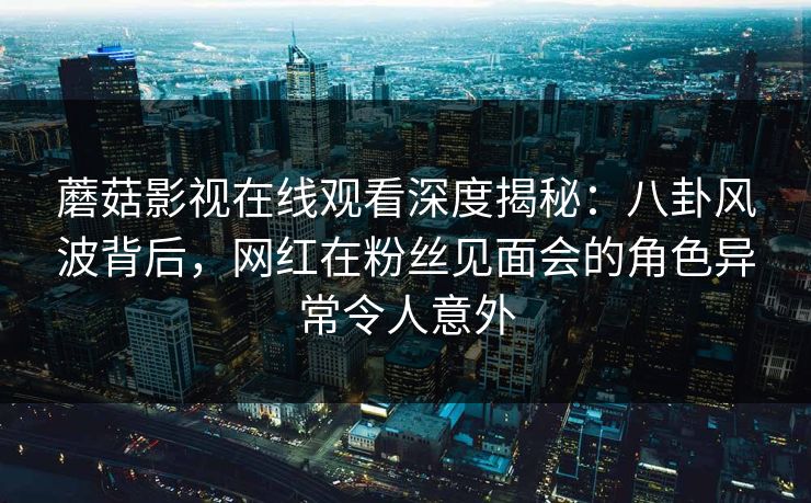 蘑菇影视在线观看深度揭秘:八卦风波背后,网红在粉丝见面会的角色异常令人意外 蘑菇影视在线观看深度揭秘:八卦风波背后,网红在粉丝见面会的角色异常令人意外