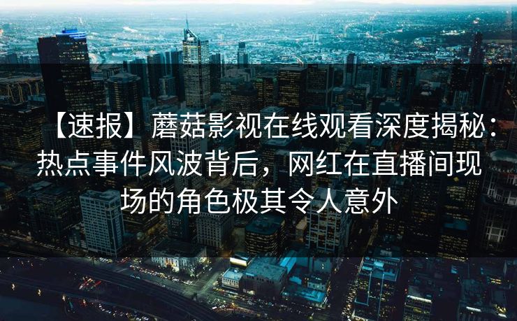 【速报】蘑菇影视在线观看深度揭秘:热点事件风波背后,网红在直播间现场的角色极其令人意外 【速报】蘑菇影视在线观看深度揭秘:热点事件风波背后,网红在直播间现场的角色极其令人意外