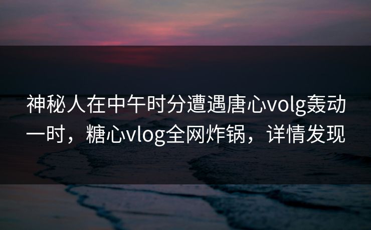 神秘人在中午时分遭遇唐心volg轰动一时，糖心vlog全网炸锅，详情发现