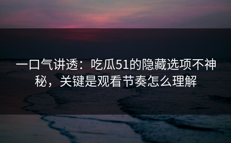 一口气讲透：吃瓜51的隐藏选项不神秘，关键是观看节奏怎么理解