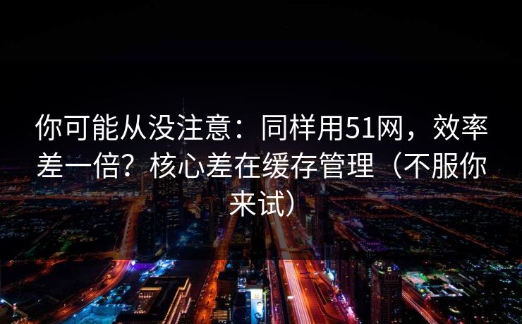 你可能从没注意：同样用51网，效率差一倍？核心差在缓存管理（不服你来试）