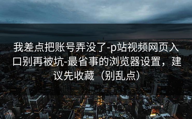 我差点把账号弄没了-p站视频网页入口别再被坑-最省事的浏览器设置，建议先收藏（别乱点）
